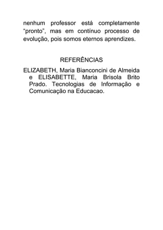 nenhum professor está completamente
“pronto”, mas em contínuo processo de
evolução, pois somos eternos aprendizes.


            REFERÊNCIAS
ELIZABETH, Maria Bianconcini de Almeida
  e ELISABETTE, Maria Brisola Brito
  Prado. Tecnologias de Informação e
  Comunicação na Educacao.
 