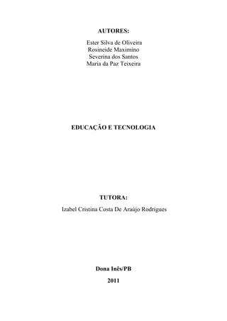 AUTORES:
         Ester Silva de Oliveira
         Rosineide Maximino
          Severina dos Santos
         Maria da Paz Teixeira




   EDUCAÇÃO E TECNOLOGIA




              TUTORA:
Izabel Cristina Costa De Araújo Rodrigues




             Dona Inês/PB
                 2011
 