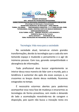 PROINFO INTEGRADO
                NTE – NÚCLEO DE TECNOLOGIA EDUCACIONAL
 CURSO TECNOLOGIA NA EDUCAÇÃO: ENSINANDO E APRENDENDO COM AS TICS
                 (Tecnologia da Informação e Comunicação)
           SECRETERIA MUNICIPAL DE EDUCAÇÃO – DONA INÊS/PB
TURMA: 100 HORAS.     PROFISSIONAIS CURSISTAS: 1ª e 2ª FASES DO ENS. FUND.
      TUTORA/EMAIL: IZABEL CRISTINA COSTA DE ARAÚJO RODRIGUES/
                         izabel.eproinfo@gmail.com
         ID DA TURMA: 19.834. PERÍODO: 08/04/2011 ATÉ 08/08/2011.
                         CURSISTA: Maria da Paz Teixeira
                       DATA: 20/04/2011    ATIVIDADE Nº: 01
             TEMA: TECNOLOGIA NA SOCIEDADE, NA VIDA E NA ESCOLA




           Tecnologia: Vida nova para a sociedade
     Na sociedade atual, tornam-se visíveis grandes
transformações, devido às tecnologias que a cada dia vem
tomando espaço e mudando o pensamento e o agir de
inúmeras pessoas. Com isso, gerando competitividade e
abrangência de informações.
     Todo profissional deve buscar urgentemente se
inteirar dessa nova maneira de lidar com o mundo, pois a
tendência é aumentar dia após dia esses avanços e, se
cruzarmos os braços diante dessa realidade, ficaremos
estagnados no tempo.
     É necessário estarmos abertos para podermos
acompanhar essa nova fase de mudança e encararmos as
tecnologias de forma proveitosa, sem medo e deixando
de lado a acomodação revestindo-nos de coragem e
disposição, pois quem não busca a inovação nesta era
 