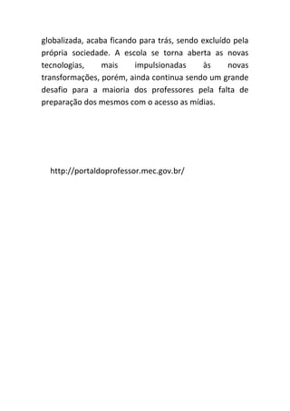globalizada, acaba ficando para trás, sendo excluído pela
própria sociedade. A escola se torna aberta as novas
tecnologias,     mais     impulsionadas      às    novas
transformações, porém, ainda continua sendo um grande
desafio para a maioria dos professores pela falta de
preparação dos mesmos com o acesso as mídias.




  http://portaldoprofessor.mec.gov.br/
 