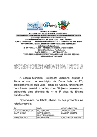 PROINFO INTEGRADO
                NTE – NÚCLEO DE TECNOLOGIA EDUCACIONAL
 CURSO TECNOLOGIA NA EDUCAÇÃO: ENSINANDO E APRENDENDO COM AS TICS
                 (Tecnologia da Informação e Comunicação)
           SECRETERIA MUNICIPAL DE EDUCAÇÃO – DONA INÊS/PB
TURMA: 100 HORAS.     PROFISSIONAIS CURSISTAS: 1ª e 2ª FASES DO ENS. FUND.
      TUTORA/EMAIL: IZABEL CRISTINA COSTA DE ARAÚJO RODRIGUES/
                         izabel.eproinfo@gmail.com
         ID DA TURMA: 19.834. PERÍODO: 08/04/2011 ATÉ 08/08/2011.
                         CURSISTA: Maria da Paz Teixeira
                       DATA: 09/05/2011    ATIVIDADE Nº: 1.4
         TEMA: TECNOLOGIAS EXISTENTES NA ESCOLA E A FORMA COMO AS
                             MESMAS SÃO UTILIZADAS




     A Escola Municipal Professora Luquinha, situada à
Zona urbana, no município de Dona Inês – PB,
precisamente na Rua José Tomaz de Aquino, funciona em
dois turnos (manhã e tarde), com 06 (seis) professores,
atendendo uma clientela de 4º e 5º anos do Ensino
Fundamental.
      Observemos na tabela abaixo as tics presentes na
referida escola:
TV                      DVD                       MICROSSYSTEM
CAIXA AMPLIFICADA       NOTE BOOK                 COMPUTADOR
DATA SHOW               IMPRESSORA                CÂMERA DIGITAL
                        MULTIFUNCIONAL
MIMEÓGRAFO              MICROFONE                 JOGOS EDUCATIVOS
 