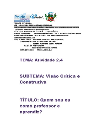PROINFO INTEGRADO
NTE – NÚCLEO DE TECNOLOGIA EDUCACIONAL
CURSO TECNOLOGIA NA EDUCAÇÃO: ENSINANDO E APRENDENDO COM AS TICS
(Tecnologia da Informação e Comunicação)
SECRETERIA MUNICIPAL DE EDUCAÇÃO – DONA INÊS/PB
TURMA: 100 HORAS.        PROFISSIONAIS CURSISTAS: 1ª e 2ª FASES DO ENS. FUND.
TUTORA/EMAIL: IZABEL CRISTINA COSTA DE ARAÚJO RODRIGUES/
izabel.eproinfo@gmail.com
ID DA TURMA: 19.834. PERÍODO: 08/04/2011 ATÉ 08/08/2011.
        CURSISTAS: MAGNA DIANA GOMES DA SILVA
                       JOSEFA AURINETE COSTA PEREIRA
             MARIA DA PAZ TEIXEIRA
                      ROSINEIDE MAXIMINO DUARTE
        DATA: 28/05/2011    ATIVIDADE Nº: 2.4




      TEMA: Atividade 2.4



      SUBTEMA: Visão Crítica e
      Construtiva



      TÍTULO: Quem sou eu
      como professor e
      aprendiz?
 