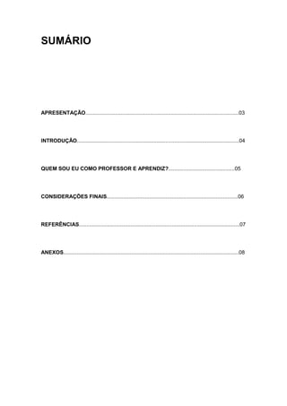 SUMÁRIO




APRESENTAÇÃO........................................................................................................03




INTRODUÇÃO..............................................................................................................04




QUEM SOU EU COMO PROFESSOR E APRENDIZ?.............................................05




CONSIDERAÇÕES FINAIS.........................................................................................06




REFERÊNCIAS.............................................................................................................07




ANEXOS.......................................................................................................................08
 