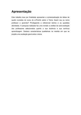 Apresentação
Este trabalho teve por finalidade apresentar a contextualização de idéias de
quatro cursistas do curso do e-Proinfo sobre o Tema: Quem sou eu como
professor e aprendiz? Privilegiando o referencial teórico e as questões
abordadas. A pesquisa realizada faz uma revisão e análise da auto-avaliação
dos professores selecionados quanto a sua docência e sua contínua
aprendizagem. Destaca características qualitativas na medida em que se
propõe uma avaliação geral sobre o tema.
 