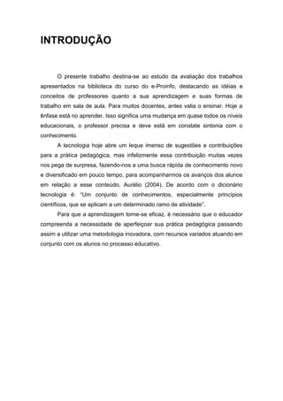 INTRODUÇÃO


      O presente trabalho destina-se ao estudo da avaliação dos trabalhos
apresentados na biblioteca do curso do e-Proinfo, destacando as idéias e
conceitos de professores quanto a sua aprendizagem e suas formas de
trabalho em sala de aula. Para muitos docentes, antes valia o ensinar. Hoje a
ênfase está no aprender. Isso significa uma mudança em quase todos os níveis
educacionais, o professor precisa e deve está em constate sintonia com o
conhecimento.
      A tecnologia hoje abre um leque imenso de sugestões e contribuições
para a prática pedagógica, mas infelizmente essa contribuição muitas vezes
nos pega de surpresa, fazendo-nos a uma busca rápida de conhecimento novo
e diversificado em pouco tempo, para acompanharmos os avanços dos alunos
em relação a esse conteúdo. Aurélio (2004). De acordo com o dicionário
tecnologia é: “Um conjunto de conhecimentos, especialmente princípios
científicos, que se aplicam a um determinado ramo de atividade”.
      Para que a aprendizagem torne-se eficaz, é necessário que o educador
compreenda a necessidade de aperfeiçoar sua prática pedagógica passando
assim a utilizar uma metodologia inovadora, com recursos variados atuando em
conjunto com os alunos no processo educativo.
 