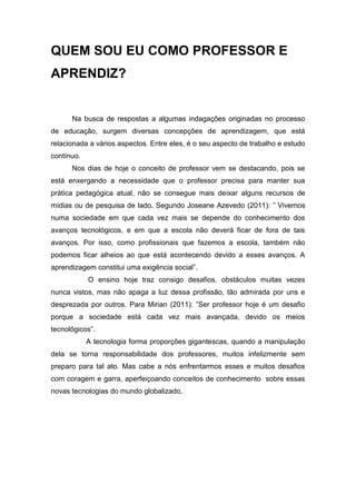 QUEM SOU EU COMO PROFESSOR E
APRENDIZ?


      Na busca de respostas a algumas indagações originadas no processo
de educação, surgem diversas concepções de aprendizagem, que está
relacionada a vários aspectos. Entre eles, é o seu aspecto de trabalho e estudo
contínuo.
      Nos dias de hoje o conceito de professor vem se destacando, pois se
está enxergando a necessidade que o professor precisa para manter sua
prática pedagógica atual, não se consegue mais deixar alguns recursos de
mídias ou de pesquisa de lado. Segundo Joseane Azevedo (2011): ” Vivemos
numa sociedade em que cada vez mais se depende do conhecimento dos
avanços tecnológicos, e em que a escola não deverá ficar de fora de tais
avanços. Por isso, como profissionais que fazemos a escola, também não
podemos ficar alheios ao que está acontecendo devido a esses avanços. A
aprendizagem constitui uma exigência social”.
            O ensino hoje traz consigo desafios, obstáculos muitas vezes
nunca vistos, mas não apaga a luz dessa profissão, tão admirada por uns e
desprezada por outros. Para Mirian (2011): ”Ser professor hoje é um desafio
porque a sociedade está cada vez mais avançada, devido os meios
tecnológicos”.
            A tecnologia forma proporções gigantescas, quando a manipulação
dela se torna responsabilidade dos professores, muitos infelizmente sem
preparo para tal ato. Mas cabe a nós enfrentarmos esses e muitos desafios
com coragem e garra, aperfeiçoando conceitos de conhecimento sobre essas
novas tecnologias do mundo globalizado.
 