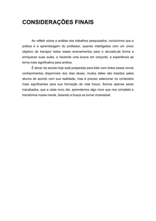 CONSIDERAÇÕES FINAIS


      Ao refletir sobre a análise dos trabalhos pesquisados, concluímos que a
prática e a aprendizagem do professor, quando interligados com um único
objetivo de transpor todos esses ensinamentos para o alunado,de forma a
enriquecer suas aulas, e havendo uma busca em conjunto, a experiência se
torna mais significativa para ambos.
      É dever da escola hoje está preparada para lidar com todos esses novos
conhecimentos disponíveis dos dias atuais, muitos deles são trazidos pelos
alunos de acordo com sua realidade, mas é preciso selecionar os conteúdos
mais significantes para sua formação de vida futura. Somos apenas seres
inacabados, que a cada novo dia, aprendemos algo novo que nos completa e
transforma nossa mente, fazendo a busca se tornar incansável.
 
