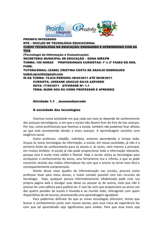 PROINFO INTEGRADO
NTE – NÚCLEO DE TECNOLOGIA EDUCACIONAL
CURSO TECNOLOGIA NA EDUCAÇÃO: ENSINANDO E APRENDENDO COM AS
TICS
(Tecnologia da Informação e Comunicação)
SECRETERIA MUNICIPAL DE EDUCAÇÃO – DONA INÊS/PB
TURMA: 100 HORAS       PROFISSIONAIS CURSISTAS: 1ª e 2ª FASES DO ENS.
FUND.
TUTORA/EMAIL: IZABEL CRISTINA COSTA DE ARAÚJO RODRIGUES/
izabel.eproinfo@gmail.com
ID DA TURMA: 19.834.PERÍODO: 08/04/2011 ATÉ 08/08/2011
       CURSISTA: JOSEANE ARAÚJO SILVA AZEVEDO
       DATA: 17/04/2011 ATIVIDADE Nº: 1.1
       TEMA: QUEM SOU EU COMO PROFESSOR E APRENDIZ



       Atividade 1.1 _ JoseaneAzevedo

       A sociedade das tecnologias

        Vivemos numa sociedade em que cada vez mais se depende do conhecimento
dos avanços tecnológicos, e em que a escola não deverá ficar de fora de tais avanços.
Por isso, como profissionais que fazemos a escola, também não podemos ficar alheios
ao que está acontecendo devido a esses avanços. A aprendizagem constitui uma
exigência social.
        Como professor, cidadão, indivíduo, estamos aprendendo o tempo todo.
Graças às novas tecnologias da informação, a escola, em nossa sociedade, já não é a
primeira fonte do conhecimento para os alunos e, às vezes, nem mesmo a principal,
em muitos âmbitos. A escola já não pode proporcionar toda a informação relevante,
porque esta é muito mais volátil e flexível. Hoje a escola utiliza as tecnologias para
enriquecer o conhecimento do aluno, uma ferramenta rica e infinita, o que se pode
transmitir através das mídias informáticas faz com que o ensino se torne mais fácil e
consequentemente compreensivo.
        Diante desse novo quadro da informatização nas escolas, procuro como
professor levar para meus alunos, o maior contato possível com tais recursos da
tecnologia. Hoje, qualquer pessoa informaticamente alfabetizada pode criar sua
própria página web e divulgar suas ideias ou acessar as de outros, visto que não é
preciso ter uma editora para publicá-las. E isso faz com que proporcione ao aluno sair
das quatro paredes da escola e levando-o ao mundo todo, interagindo com quem
disponibiliza de tal recurso, promovendo uma aprendizagem agradável.
        Para podermos disfrutar do que as novas tecnologias oferecem, temos que
buscar o conhecimento junto com nossos alunos, pois essa troca de experiência faz
com que tal aprendizado seja significativo para ambos. Para que essa troca seja
 