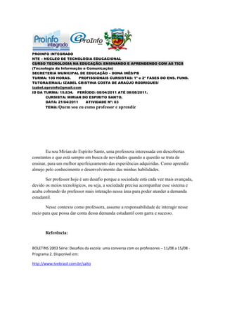 PROINFO INTEGRADO
NTE – NÚCLEO DE TECNOLOGIA EDUCACIONAL
CURSO TECNOLOGIA NA EDUCAÇÃO: ENSINANDO E APRENDENDO COM AS TICS
(Tecnologia da Informação e Comunicação)
SECRETERIA MUNICIPAL DE EDUCAÇÃO – DONA INÊS/PB
TURMA: 100 HORAS.        PROFISSIONAIS CURSISTAS: 1ª e 2ª FASES DO ENS. FUND.
TUTORA/EMAIL: IZABEL CRISTINA COSTA DE ARAÚJO RODRIGUES/
izabel.eproinfo@gmail.com
ID DA TURMA: 19.834. PERÍODO: 08/04/2011 ATÉ 08/08/2011.
        CURSISTA: MIRIAN DO ESPIRITO SANTO.
        DATA: 21/04/2011    ATIVIDADE Nº: 03
       TEMA: Quem     sou eu como professor e aprendiz




       Eu sou Mirian do Espirito Santo, uma professora interessada em descobertas
constantes e que está sempre em busca de novidades quando a questão se trata de
ensinar, para um melhor aperfeiçoamento das experiências adquiridas. Como aprendiz
almejo pelo conhecimento e desenvolvimento das minhas habilidades.

       Ser professor hoje é um desafio porque a sociedade está cada vez mais avançada,
devido os meios tecnológicos, ou seja, a sociedade precisa acompanhar esse sistema e
acaba cobrando do professor mais interação nessa área para poder atender a demanda
estudantil.

      Nesse contexto como professora, assumo a responsabilidade de interagir nesse
meio para que possa dar conta dessa demanda estudantil com garra e sucesso.



       Referência:


BOLETINS 2003 Série: Desafios da escola: uma conversa com os professores – 11/08 a 15/08 -
Programa 2. Disponível em:

http://www.tvebrasil.com.br/salto
 