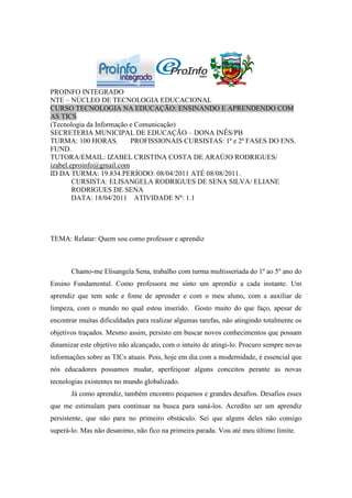 PROINFO INTEGRADO
NTE – NÚCLEO DE TECNOLOGIA EDUCACIONAL
CURSO TECNOLOGIA NA EDUCAÇÃO: ENSINANDO E APRENDENDO COM
AS TICS
(Tecnologia da Informação e Comunicação)
SECRETERIA MUNICIPAL DE EDUCAÇÃO – DONA INÊS/PB
TURMA: 100 HORAS.         PROFISSIONAIS CURSISTAS: 1ª e 2ª FASES DO ENS.
FUND.
TUTORA/EMAIL: IZABEL CRISTINA COSTA DE ARAÚJO RODRIGUES/
izabel.eproinfo@gmail.com
ID DA TURMA: 19.834.PERÍODO: 08/04/2011 ATÉ 08/08/2011.
        CURSISTA: ELISANGELA RODRIGUES DE SENA SILVA/ ELIANE
        RODRIGUES DE SENA
        DATA: 18/04/2011 ATIVIDADE Nº: 1.1




TEMA: Relatar: Quem sou como professor e aprendiz



       Chamo-me Elisangela Sena, trabalho com turma multisseriada do 1º ao 5º ano do
Ensino Fundamental. Como professora me sinto um aprendiz a cada instante. Um
aprendiz que tem sede e fome de aprender e com o meu aluno, com a auxiliar de
limpeza, com o mundo no qual estou inserido. Gosto muito do que faço, apesar de
encontrar muitas dificuldades para realizar algumas tarefas, não atingindo totalmente os
objetivos traçados. Mesmo assim, persisto em buscar novos conhecimentos que possam
dinamizar este objetivo não alcançado, com o intuito de atingi-lo. Procuro sempre novas
informações sobre as TICs atuais. Pois, hoje em dia com a modernidade, é essencial que
nós educadores possamos mudar, aperfeiçoar alguns conceitos perante as novas
tecnologias existentes no mundo globalizado.
       Já como aprendiz, também encontro pequenos e grandes desafios. Desafios esses
que me estimulam para continuar na busca para saná-los. Acredito ser um aprendiz
persistente, que não para no primeiro obstáculo. Sei que alguns deles não consigo
superá-lo. Mas não desanimo, não fico na primeira parada. Vou até meu último limite.
 