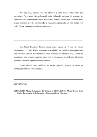 Por tudo isso, acredito que ser educador é uma missão difícil mais não
impossível. Pois, requer do profissional muita dedicação na busca do aprender, do
melhorar e tudo isso são desafios que precisam ser superados em nossos caminhos. Pois,
a cada momento as TICs são inovadas e precisamos acompanhá-las para atingir com
maior êxito o processo de ensino aprendizagem.




______________________________________________________________________


       Sou Eliane Rodrigues leciono numa turma seriada do 3º ano do Ensino
Fundamental (1ª Fase). Como professora na realidade, me considero uma pessoa que
está buscando. Porque na verdade nós seres humanos não sabemos tudo, a cada dia
aprendemos uma coisa nova, com o aluno com as pessoas que nos rodeiam, até mesmo
quando o vento nos sopra estamos aprendendo.

       Como aprendiz, me considero um eterno aprendiz, sempre em busca de
aperfeiçoamento nos conhecimentos.




REFERÊNCIAS


ELIZABETH, Maria Bianconcini de Almeida e ELISABETTE, Maria Brisola Brito
   Prado. Tecnologias de Informação e Comunicação na Educacao.
 