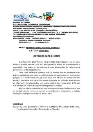 PROINFO INTEGRADO
NTE – NÚCLEO DE TECNOLOGIA EDUCACIONAL
CURSO TECNOLOGIA NA EDUCAÇÃO: ENSINANDO E APRENDENDO COM AS TICS
(Tecnologia da Informação e Comunicação)
SECRETERIA MUNICIPAL DE EDUCAÇÃO – DONA INÊS/PB
TURMA: 100 HORAS.        PROFISSIONAIS CURSISTAS: 1ª e 2ª FASES DO ENS. FUND.
TUTORA/EMAIL: IZABEL CRISTINA COSTA DE ARAÚJO RODRIGUES/
izabel.eproinfo@gmail.com
ID DA TURMA: 19.834. PERÍODO: 08/04/2011 ATÉ 08/08/2011.
        CURSISTA: MARIA ELIZABETE DA SILVA.
        DATA: 05/05/2011    ATIVIDADE Nº: 1.1


      TEMA: Quem sou como professor aprendiz?
                   SUBTEMA: Quem sou?

                        Inovações para o Futuro

       O conhecimento do ser humano não é limitado. A aprendizagem é um processo
contínuo ao longo de toda a vida. Essa evolução se dar através dos acontecimentos e
necessidades que surgem no dia-a-dia das pessoas. As inovações são meios criados
para resolver os devidos problemas.
       Tomo como exemplo o professor hoje, os mesmos buscam aperfeiçoar suas
práticas pedagógicas aos meios tecnológicos para não permanecerem na mesmice,
porque isso já não funciona mais, os alunos estão bem á frente dos professores com
relação à tecnologia. Mais de 90% da população mundial ver televisão, hoje o volume
de informações é muito grande e com certeza há conteúdos nesses canais de TV que
não tem nem um valor cultural para a formação dessas pessoas.
       A escola precisa está preparada para lidar com todos esses conhecimentos que
os alunos trazem do meio onde convive, procurando assim, selecionar os conteúdos
mais significantes para sua formação de vida futura.




REFERÊNCIA
ELIZABETH, Maria Bianconcini de Almeida e ELISABETTE, Maria Brisola Brito Prado.
    Tecnologias de Informação e Comunicação na Educação.
 