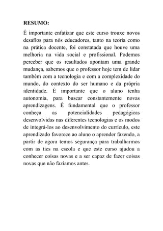 RESUMO:
É importante enfatizar que este curso trouxe novos
desafios para nós educadores, tanto na teoria como
na prática docente, foi constatada que houve uma
melhoria na vida social e profissional. Podemos
perceber que os resultados apontam uma grande
mudança, sabemos que o professor hoje tem de lidar
também com a tecnologia e com a complexidade do
mundo, do contexto do ser humano e da própria
identidade. É importante que o aluno tenha
autonomia, para buscar constantemente novas
aprendizagens. É fundamental que o professor
conheça      as     potencialidades     pedagógicas
desenvolvidas nas diferentes tecnologias e os modos
de integrá-los ao desenvolvimento do currículo, este
aprendizado favorece ao aluno o aprender fazendo, a
partir de agora temos segurança para trabalharmos
com as tics na escola e que este curso ajudou a
conhecer coisas novas e a ser capaz de fazer coisas
novas que não fazíamos antes.
 