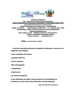 PROINFO INTEGRADO
                NTE – NÚCLEO DE TECNOLOGIA EDUCACIONAL
 CURSO TECNOLOGIA NA EDUCAÇÃO: ENSINANDO E APRENDENDO COM AS TICS
                 (Tecnologia da Informação e Comunicação)
           SECRETERIA MUNICIPAL DE EDUCAÇÃO – DONA INÊS/PB
TURMA: 100 HORAS.     PROFISSIONAIS CURSISTAS: 1ª e 2ª FASES DO ENS. FUND.
      TUTORA/EMAIL: IZABEL CRISTINA COSTA DE ARAÚJO RODRIGUES/
                         izabel.eproinfo@gmail.com
         ID DA TURMA: 19.834. PERÍODO: 08/04/2011 ATÉ 08/08/2011.
                     CURSISTA: ROSINEIDE MAXIMINO DUARTE.
                       DATA: 14/04/2011    ATIVIDADE Nº:1.4



               TEMA: a escola que sonhei.




  A escola municipal professora Luquinha atualmente conta com as
seguintes tecnologias:

.caixa ampliada microfone;

.aparelho DVD TV;

.micros system;

.CDs mimeógrafo;

.computador;

.impressora;

.da tachou notebook;

E são utilizadas da melhor forma possível com finalidade de
enriquecer nossas aulas diversificando e personalizando.

                                     http://wwweproinfo.mec.gov.br.
 