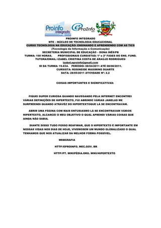 PROINFO INTEGRADO
                NTE – NÚCLEO DE TECNOLOGIA EDUCACIONAL
 CURSO TECNOLOGIA NA EDUCAÇÃO: ENSINANDO E APRENDENDO COM AS TICS
                 (Tecnologia da Informação e Comunicação)
           SECRETERIA MUNICIPAL DE EDUCAÇÃO – DONA INÊS/PB
TURMA: 100 HORAS.     PROFISSIONAIS CURSISTAS: 1ª e 2ª FASES DO ENS. FUND.
      TUTORA/EMAIL: IZABEL CRISTINA COSTA DE ARAÚJO RODRIGUES/
                         izabel.eproinfo@gmail.com
         ID DA TURMA: 19.834. PERÍODO: 08/04/2011 ATÉ 08/08/2011.
                     CURSISTA: ROSINEIDE MAXIMINO DUARTE
                        DATA: 28/05/2011 ATIVIDADE Nº: 2.2



                     COISAS IMPORTANTES E SIGNIFICATIVAS:




   FIQUEI SUPER CURIOSA QUANDO NAVEGANDO PELA INTERNET ENCONTREI
VÁRIAS DEFINIÇÕES DE HIPERTEXTO, FUI ABRINDO VÁRIAS JANELAS ME
SURPREENDI QUANDO ATRÁVÉZ DO HIPERTEXTOQUE LÁ SE ENCONTRAVAM.

   ABRIR UMA PÁGINA COM MAIS ENTUSIASMO LÁ SE ENCONTRAVAM VÁRIOS
HIPERTEXTO, ALCANCEI O MEU OBJETIVO O QUAL APRENDI VÁRIAS COISAS QUE
AINDA NÃO SABIA.

    DIANTE DISSO TUDO POSSO REAFIMAR, QUE O HIPERTEXTO É IMPORTANTE EM
NOSSAS VIDAS NOS DIAS DE HOJE, VIVEMOSEM UM MUNDO GLOBALIZADO O QUAL
TENHAMOS QUE NOS ATUALIZAR DA MELHOR FORMA POSSÍVEL.

                      WEBGRAFIA

                   HTTP//EPROINFO. MEC.GOV. BR

                   HTTP//PT. WIKIPÉDIA.ORG. WIKI/HIPERTEXTO
 