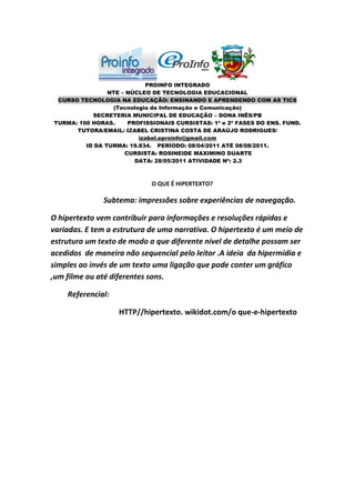 PROINFO INTEGRADO
                NTE – NÚCLEO DE TECNOLOGIA EDUCACIONAL
 CURSO TECNOLOGIA NA EDUCAÇÃO: ENSINANDO E APRENDENDO COM AS TICS
                 (Tecnologia da Informação e Comunicação)
           SECRETERIA MUNICIPAL DE EDUCAÇÃO – DONA INÊS/PB
TURMA: 100 HORAS.     PROFISSIONAIS CURSISTAS: 1ª e 2ª FASES DO ENS. FUND.
      TUTORA/EMAIL: IZABEL CRISTINA COSTA DE ARAÚJO RODRIGUES/
                         izabel.eproinfo@gmail.com
         ID DA TURMA: 19.834. PERÍODO: 08/04/2011 ATÉ 08/08/2011.
                     CURSISTA: ROSINEIDE MAXIMINO DUARTE
                        DATA: 28/05/2011 ATIVIDADE Nº: 2.3



                             O QUE É HIPERTEXTO?

              Subtema: impressões sobre experiências de navegação.

O hipertexto vem contribuir para informações e resoluções rápidas e
variadas. E tem a estrutura de uma narrativa. O hipertexto é um meio de
estrutura um texto de modo a que diferente nível de detalhe possam ser
acedidos de maneira não sequencial pelo leitor .A ideia da hipermídia e
simples ao invés de um texto uma ligação que pode conter um gráfico
,um filme ou até diferentes sons.

    Referencial:

                   HTTP//hipertexto. wikidot.com/o que-e-hipertexto
 
