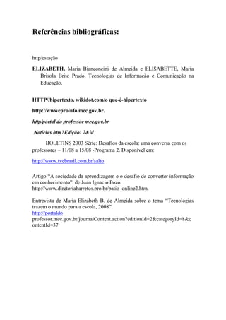 Referências bibliográficas:


http/estação

ELIZABETH, Maria Bianconcini de Almeida e ELISABETTE, Maria
  Brisola Brito Prado. Tecnologias de Informação e Comunicação na
  Educação.


HTTP//hipertexto. wikidot.com/o que-é-hipertexto

http://wwweproinfo.mec.gov.br.

http/portal do professor mec.gov.br

Noticias.htm?Edição: 2&id

      BOLETINS 2003 Série: Desafios da escola: uma conversa com os
professores – 11/08 a 15/08 -Programa 2. Disponível em:

http://www.tvebrasil.com.br/salto

Artigo “A sociedade da aprendizagem e o desafio de converter informação
em conhecimento”, de Juan Ignacio Pozo.
http://www.diretoriabarretos.pro.br/patio_online2.htm.

Entrevista de Maria Elizabeth B. de Almeida sobre o tema “Tecnologias
trazem o mundo para a escola, 2008”.
http://portaldo
professor.mec.gov.br/journalContent.action?editionId=2&categoryId=8&c
ontentId=37
 