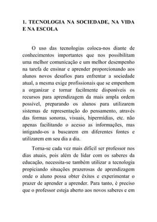 1. TECNOLOGIA NA SOCIEDADE, NA VIDA
E NA ESCOLA


     O uso das tecnologias coloca-nos diante de
conhecimentos importantes que nos possibilitam
uma melhor comunicação e um melhor desempenho
na tarefa de ensinar e aprender proporcionando aos
alunos novos desafios para enfrentar a sociedade
atual, a mesma exige profissionais que se empenhem
a organizar e tornar facilmente disponíveis os
recursos para aprendizagem da mais ampla ordem
possível, preparando os alunos para utilizarem
sistemas de representação do pensamento, através
das formas sonoras, visuais, hipermídias, etc. não
apenas facilitando o acesso as informações, mas
intigando-os a buscarem em diferentes fontes e
utilizarem em seu dia a dia.
    Torna-se cada vez mais difícil ser professor nos
dias atuais, pois além de lidar com os saberes da
educação, necessita-se também utilizar a tecnologia
propiciando situações prazerosas de aprendizagem
onde o aluno possa obter êxitos e experimentar o
prazer de aprender a aprender. Para tanto, é preciso
que o professor esteja aberto aos novos saberes e em
 