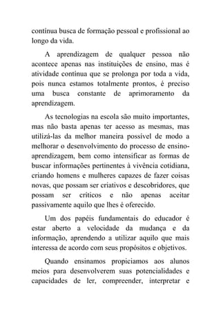 contínua busca de formação pessoal e profissional ao
longo da vida.
     A aprendizagem de qualquer pessoa não
acontece apenas nas instituições de ensino, mas é
atividade contínua que se prolonga por toda a vida,
pois nunca estamos totalmente prontos, é preciso
uma busca constante de aprimoramento da
aprendizagem.
     As tecnologias na escola são muito importantes,
mas não basta apenas ter acesso as mesmas, mas
utilizá-las da melhor maneira possível de modo a
melhorar o desenvolvimento do processo de ensino-
aprendizagem, bem como intensificar as formas de
buscar informações pertinentes à vivência cotidiana,
criando homens e mulheres capazes de fazer coisas
novas, que possam ser criativos e descobridores, que
possam ser críticos e não apenas aceitar
passivamente aquilo que lhes é oferecido.
     Um dos papéis fundamentais do educador é
estar aberto a velocidade da mudança e da
informação, aprendendo a utilizar aquilo que mais
interessa de acordo com seus propósitos e objetivos.
    Quando ensinamos propiciamos aos alunos
meios para desenvolverem suas potencialidades e
capacidades de ler, compreender, interpretar e
 