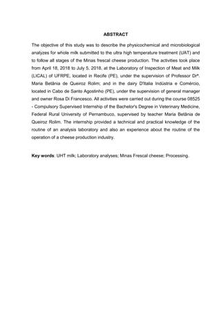 ABSTRACT
The objective of this study was to describe the physicochemical and microbiological
analyzes for whole milk submitted to the ultra high temperature treatment (UAT) and
to follow all stages of the Minas frescal cheese production. The activities took place
from April 18, 2018 to July 5, 2018, at the Laboratory of Inspection of Meat and Milk
(LICAL) of UFRPE, located in Recife (PE), under the supervision of Professor Drª.
Maria Betânia de Queiroz Rolim; and in the dairy D'Italia Indústria e Comércio,
located in Cabo de Santo Agostinho (PE), under the supervision of general manager
and owner Rosa Di Francesco. All activities were carried out during the course 08525
- Compulsory Supervised Internship of the Bachelor's Degree in Veterinary Medicine,
Federal Rural University of Pernambuco, supervised by teacher Maria Betânia de
Queiroz Rolim. The internship provided a technical and practical knowledge of the
routine of an analysis laboratory and also an experience about the routine of the
operation of a cheese production industry.
Key words: UHT milk; Laboratory analyses; Minas Frescal cheese; Processing.
 