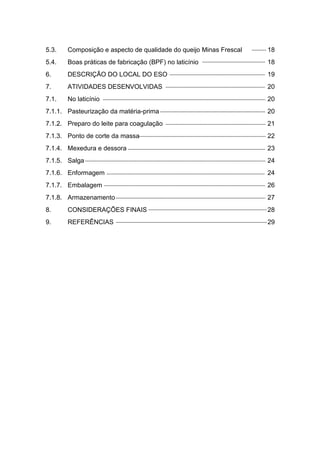5.3. Composição e aspecto de qualidade do queijo Minas Frescal 18
5.4. Boas práticas de fabricação (BPF) no laticínio 18
6. DESCRIÇÃO DO LOCAL DO ESO 19
7. ATIVIDADES DESENVOLVIDAS 20
7.1. No laticínio 20
7.1.1. Pasteurização da matéria-prima 20
7.1.2. Preparo do leite para coagulação 21
7.1.3. Ponto de corte da massa 22
7.1.4. Mexedura e dessora 23
7.1.5. Salga 24
7.1.6. Enformagem 24
7.1.7. Embalagem 26
7.1.8. Armazenamento 27
8. CONSIDERAÇÕES FINAIS 28
9. REFERÊNCIAS 29
 