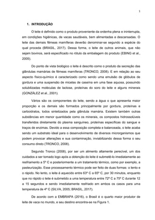 1
1. INTRODUÇÃO
O leite é definido como o produto proveniente da ordenha plena e ininterrupta,
em condições higiênicas, de vacas saudáveis, bem alimentadas e descansadas. O
leite das demais fêmeas mamíferas deverão denominar-se segundo a espécie do
qual proceda (BRASIL, 2017). Dessa forma, o leite de outros animais, que não
sejam bovinos, será especificado no rótulo da embalagem do produto (EBING et al.,
2005).
Do ponto de vista biológico o leite é descrito como o produto da secreção das
glândulas mamárias de fêmeas mamíferas (TRONCO, 2008). E em relação ao seu
aspecto físico-químico é caracterizado como sendo uma emulsão de glóbulos de
gordura e uma suspensão de micelas de caseína em uma fase aquosa, possuindo
solubilizadas moléculas de lactose, proteínas do soro do leite e alguns minerais
(GONZÁLEZ et al., 2001).
Vários são os componentes do leite, sendo a água o que apresenta maior
proporção e os demais são formados principalmente por gordura, proteínas e
carboidratos, todos sintetizados pela glândula mamária. Existem também outras
substâncias em menor quantidade como os minerais, os compostos hidrossolúveis
transferidos diretamente do plasma sanguíneo, proteínas específicas do sangue e
traços de enzimas. Devido a essa composição completa e balanceada, o leite acaba
sendo um substrato ideal para o desenvolvimento de diversos microrganismos que
podem provocar alterações e sua contaminação, inviabilizando dessa forma o seu
consumo direto (TRONCO, 2008).
Segundo Tronco (2008), por ser um alimento altamente perecível, um dos
cuidados a ser tomado logo após a obtenção do leite é submetê-lo imediatamente ao
resfriamento a 5º C e posteriormente a um tratamento térmico, como por exemplo, a
pasteurização. Esse processamento térmico pode ser feito de duas formas: o lento e
o rápido. No lento, o leite é aquecido entre 63º C a 65º C, por 30 minutos, enquanto
que no rápido o leite é submetido a uma temperatura entre 72º C a 75º C durante 12
a 15 segundos e sendo imediatamente resfriado em ambos os casos para uma
temperatura de 4º C (SILVA, 2005; BRASIL, 2017).
De acordo com a EMBRAPA (2016), o Brasil é o quarto maior produtor de
leite de vaca no mundo, e seu destino encontra-se na Figura 1.
 