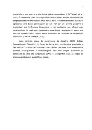 3
acessíveis e uma grande aceitabilidade pelos consumidores (HOFFMANN et al.,
2002). É classificado como um queijo fresco, devido ao seu alto teor de umidade, por
ser processado em temperaturas entre 32ºC a 35º C, não ser submetido à cura e por
apresentar uma baixa percentagem de sal. Por ser um produto perecível é
susceptível aos fenômenos bioquímicos e microbiológicos que afetam suas
características de rendimento, qualidade e durabilidade, apresentando assim uma
vida de prateleira curta, mesmo sendo submetido às condições de refrigeração
adequadas (CARVALHO et al., 2010).
Neste contexto, diante do cumprimento da disciplina 08525- Estágio
Supervisionado Obrigatório do Curso de Bacharelado em Medicina Veterinária, o
Trabalho de Conclusão de Curso teve como objetivos descrever todas as etapas das
análises físico-químicas e microbiológicas para leite integral submetido ao
tratamento de ultra alta temperatura (UAT), e acompanhar todas as etapas do
processo produtivo do queijo Minas frescal.
 
