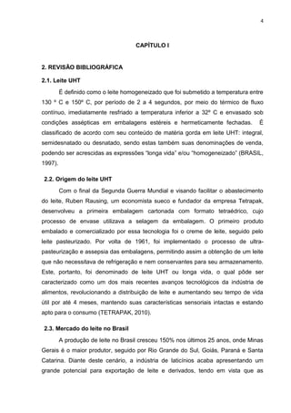 4
CAPÍTULO I
2. REVISÃO BIBLIOGRÁFICA
2.1. Leite UHT
É definido como o leite homogeneizado que foi submetido a temperatura entre
130 º C e 150º C, por período de 2 a 4 segundos, por meio do térmico de fluxo
contínuo, imediatamente resfriado a temperatura inferior a 32º C e envasado sob
condições assépticas em embalagens estéreis e hermeticamente fechadas. É
classificado de acordo com seu conteúdo de matéria gorda em leite UHT: integral,
semidesnatado ou desnatado, sendo estas também suas denominações de venda,
podendo ser acrescidas as expressões “longa vida” e/ou “homogeneizado” (BRASIL,
1997).
2.2. Origem do leite UHT
Com o final da Segunda Guerra Mundial e visando facilitar o abastecimento
do leite, Ruben Rausing, um economista sueco e fundador da empresa Tetrapak,
desenvolveu a primeira embalagem cartonada com formato tetraédrico, cujo
processo de envase utilizava a selagem da embalagem. O primeiro produto
embalado e comercializado por essa tecnologia foi o creme de leite, seguido pelo
leite pasteurizado. Por volta de 1961, foi implementado o processo de ultra-
pasteurização e assepsia das embalagens, permitindo assim a obtenção de um leite
que não necessitava de refrigeração e nem conservantes para seu armazenamento.
Este, portanto, foi denominado de leite UHT ou longa vida, o qual pôde ser
caracterizado como um dos mais recentes avanços tecnológicos da indústria de
alimentos, revolucionando a distribuição de leite e aumentando seu tempo de vida
útil por até 4 meses, mantendo suas características sensoriais intactas e estando
apto para o consumo (TETRAPAK, 2010).
2.3. Mercado do leite no Brasil
A produção de leite no Brasil cresceu 150% nos últimos 25 anos, onde Minas
Gerais é o maior produtor, seguido por Rio Grande do Sul, Goiás, Paraná e Santa
Catarina. Diante deste cenário, a indústria de laticínios acaba apresentando um
grande potencial para exportação de leite e derivados, tendo em vista que as
 