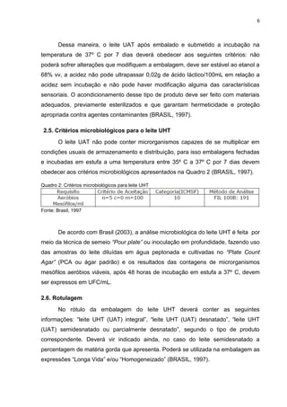 6
Dessa maneira, o leite UAT após embalado e submetido a incubação na
temperatura de 37º C por 7 dias deverá obedecer aos seguintes critérios: não
poderá sofrer alterações que modifiquem a embalagem, deve ser estável ao etanol a
68% vv, a acidez não pode ultrapassar 0,02g de ácido láctico/100mL em relação a
acidez sem incubação e não pode haver modificação alguma das características
sensoriais. O acondicionamento desse tipo de produto deve ser feito com materiais
adequados, previamente esterilizados e que garantam hermeticidade e proteção
apropriada contra agentes contaminantes (BRASIL, 1997).
2.5. Critérios microbiológicos para o leite UHT
O leite UAT não pode conter microrganismos capazes de se multiplicar em
condições usuais de armazenamento e distribuição, para isso embalagens fechadas
e incubadas em estufa a uma temperatura entre 35º C a 37º C por 7 dias devem
obedecer aos critérios microbiológicos apresentados na Quadro 2 (BRASIL, 1997).
Quadro 2: Critérios microbiológicos para leite UHT
Fonte: Brasil, 1997
De acordo com Brasil (2003), a análise microbiológica do leite UHT é feita por
meio da técnica de semeio “Pour plate” ou inoculação em profundidade, fazendo uso
das amostras do leite diluídas em água peptonada e cultivadas no “Plate Count
Agar” (PCA ou ágar padrão) e os resultados das contagens de microrganismos
mesófilos aeróbios viáveis, após 48 horas de incubação em estufa a 37º C, devem
ser expressos em UFC/mL.
2.6. Rotulagem
No rótulo da embalagem do leite UHT deverá conter as seguintes
informações: “leite UHT (UAT) integral”, “leite UHT (UAT) desnatado”, “leite UHT
(UAT) semidesnatado ou parcialmente desnatado”, segundo o tipo de produto
correspondente. Deverá vir indicado ainda, no caso do leite semidesnatado a
percentagem de matéria gorda que apresenta. Poderá se utilizada na embalagem as
expressões “Longa Vida” e/ou “Homogeneizado” (BRASIL, 1997).
 