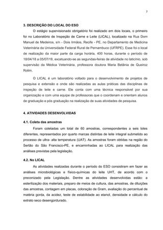 7
3. DESCRIÇÃO DO LOCAL DO ESO
O estágio supervisionado obrigatório foi realizado em dois locais, o primeiro
foi no Laboratório de Inspeção de Carne e Leite (LICAL), localizado na Rua Dom
Manuel de Medeiros, s/n - Dois Irmãos, Recife - PE, no Departamento de Medicina
Veterinária da Universidade Federal Rural de Pernambuco (UFRPE). Esse foi o local
de realização da maior parte da carga horária, 400 horas, durante o período de
18/04/18 a 05/07/18, excetuando-se as segundas-feiras de atividade no laticínio, sob
supervisão da Médica Veterinária, professora doutora Maria Betânia de Queiroz
Rolim.
O LICAL é um laboratório voltado para o desenvolvimento de projetos de
pesquisa e extensão e onde são realizadas as aulas práticas das disciplinas de
inspeção de leite e carne. Ele conta com uma técnica responsável por sua
organização e com uma equipe de professoras que o coordenam e orientam alunos
de graduação e pós graduação na realização de suas atividades de pesquisa.
4. ATIVIDADES DESENVOLVIDAS
4.1. Coleta das amostras
Foram coletadas um total de 60 amostras, correspondentes a seis lotes
diferentes, representados por quarto marcas distintas de leite integral submetido ao
processo de ultra- alta temperatura (UAT). As amostras foram obtidas na região do
Sertão do São Francisco-PE, e encaminhadas ao LICAL para realização das
análises previstas pela legislação.
4.2. No LICAL
As atividades realizadas durante o período do ESO consistiram em fazer as
análises microbiológicas e físico-químicas do leite UHT, de acordo com o
preconizado pela Legislação. Dentre as atividades desenvolvidas estão: a
esterilização dos materiais, preparo de meios de cultura, das amostras, de diluições
das amostras, contagem em placas, coloração de Gram, avaliação do percentual de
matéria gorda, da acidez, teste de estabilidade ao etanol, densidade e cálculo do
extrato seco desengordurado.
 