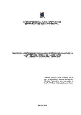 RELATÓRIO DO ESTÁGIO SUPERVISIONADO OBRIGATÓRIO (ESO), REALIZADO NO
LABORATÓRIO DE INSPEÇÃO DE CARNE E LEITE E
NO LATICÍNIO D’ITÁLIA INDÚSTRIA E COMÉRCIO
Trabalho realizado como exigência parcial
para a obtenção do grau de Bacharel em
Medicina Veterinária, sob orientação da
Profª. Drª. Maria Betânia de Queiroz Rolim.
Recife, 2018
UNIVERSIDADE FEDERAL RURAL DE PERNAMBUCO
DEPARTAMENTO DE MEDICINA VETERINÁRIA
 