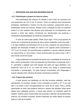 8
 DESCRIÇÃO DAS ANÁLISES MICROBIOLÓGICAS
4.2.1. Esterilização e preparo do meio de cultura
Para esterilização das vidrarias, foi utilizado o calor úmido, em autoclave com
uma temperatura de 121º C por 15 minutos. Todos os materiais eram previamente
embalados, identificados e fixados com fita para autoclave, assegurando assim a
esterilização correta dos mesmos. Nesses casos a utilização de calor em ambiente
úmido é um dos métodos mais eficazes para destruição de microrganismos, pois
provoca a morte das células microbianas por desnaturação das proteínas e
consequente desestabilização da membrana citoplasmática.
O meio de cultura ágar padrão (“Plate Count Agar”- PCA) era preparado de
acordo com a demanda de amostras de leite a serem analisadas, onde para cada 1
L de água destilada era adicionado 23,5 g do meio, passando por aquecimento e
agitação até dissolução completa do mesmo e em seguida sendo autoclavado a
121º C por 15 minutos. Era acondicionado na geladeira, e quando utilizado passava
por aquecimento no micro-ondas e ficava acondicionado em banho-maria a 46º C
para manter sua forma líquida.
A água peptonada era produzida de acordo com a quantidade de amostras de
leite a serem processadas, onde era preparada em Erlenmeyer na proporção de 0,1
%, submetida a agitação para total diluição dos grãos em água destilada e era
distribuída cerca de 9 mL em tubos de ensaio com tampa e posteriormente
submetidos a autoclavagem. Os tubos ficavam armazenados sob refrigeração e
quando utilizados eram retirados até atingir a temperatura ambiente.
4.2.2. Preparo das amostras
A cada semana era trabalhado um lote das amostras coletadas, cada lote
representava 10 amostras, dessas 5 eram incubadas em estufa a 37º C por sete
dias e as outras 5 eram homogeneizadas por cerca de 25 vezes. Feita a devida
higienização na caixa, para posterior abertura e preparo das diluições, todas essas
etapas eram realizadas próximo a chama para garantir um ambiente estéril de
trabalho, evitando assim contaminação das amostras e obtenção de resultados falso
positivos. As amostras incubadas, também passavam por essas etapas de preparo
após os 7 dias da incubação.
 