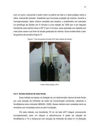 13
com um pano, colocando o bulbo maior na palma da mão e o dedo polegar sobre a
rolha, exercendo pressão, impedindo que houvesse projeção da mesma, durante a
homogeneização. Após mistura completa dos líquidos, o butirômetro era colocado
na centrífuga de Gerber por 5 minutos a uma rotação de 1200 rpm e em seguida
transferido para banho-maria a 65º C por 5 minutos, essa operação era repetida por
mais duas vezes e ao final na escala graduada da vidraria, ficava evidenciado o teor
de gordura da amostra (Figura 7).
Figura 7: Teor de gordura do leite UHT pelo método de Gerber
Fonte: Flickr photos, 2011
4.2.7. Acidez titulável de leite fluído
Esse método se baseia na titulação de um determinado volume de leite fluído
por uma solução de hidróxido de sódio de concentração conhecida, utilizando a
fenolftaleína como indicador (BRASIL, 2006). Nesse método eram avaliadas tanto as
amostras com incubação como as sem incubação.
Por este método, era transferido 10 mL do leite UHT integral, previamente
homogeneizado, para um béquer e adicionava-se 4 gotas da solução de
fenolftaleína a 1% e titulava-se com solução de hidróxido de sódio 0,1 N (Solução
 