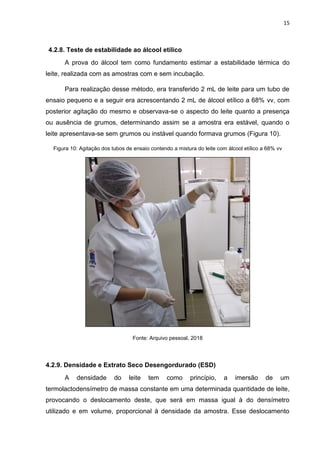 15
4.2.8. Teste de estabilidade ao álcool etílico
A prova do álcool tem como fundamento estimar a estabilidade térmica do
leite, realizada com as amostras com e sem incubação.
Para realização desse método, era transferido 2 mL de leite para um tubo de
ensaio pequeno e a seguir era acrescentando 2 mL de álcool etílico a 68% vv, com
posterior agitação do mesmo e observava-se o aspecto do leite quanto a presença
ou ausência de grumos, determinando assim se a amostra era estável, quando o
leite apresentava-se sem grumos ou instável quando formava grumos (Figura 10).
Figura 10: Agitação dos tubos de ensaio contendo a mistura do leite com álcool etílico a 68% vv
Fonte: Arquivo pessoal, 2018
4.2.9. Densidade e Extrato Seco Desengordurado (ESD)
A densidade do leite tem como princípio, a imersão de um
termolactodensímetro de massa constante em uma determinada quantidade de leite,
provocando o deslocamento deste, que será em massa igual à do densímetro
utilizado e em volume, proporcional à densidade da amostra. Esse deslocamento
 