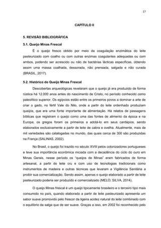 17
CAPÍTULO II
5. REVISÃO BIBLIOGRÁFICA
5.1. Queijo Minas Frescal
É o queijo fresco obtido por meio da coagulação enzimática do leite
pasteurizado com coalho ou com outras enzimas coagulantes adequadas ou com
ambos, podendo ser acrescido ou não de bactérias lácticas específicas, obtendo
assim uma massa coalhada, dessorada, não prensada, salgada e não curada
(BRASIL, 2017).
5.2. Histórico do Queijo Minas Frescal
Descobertas arqueológicas revelaram que o queijo já era produzido de forma
rústica há 12.000 anos antes do nascimento de Cristo, no período conhecido como
paleolítico superior. Os egípcios estão entre os primeiros povos a dominar a arte de
criar o gado, no fértil Vale do Nilo, onde a partir do leite ordenhado produziam
queijos, que era uma fonte importante de alimentação. Há relatos de passagens
bíblicas que registram o queijo como uma das fontes de alimento da época e na
Europa, os gregos foram os primeiros a adotá-lo em seus cardápios, sendo
elaborados exclusivamente a partir de leite de cabra e ovelha. Atualmente, mais de
mil variedades são catalogadas no mundo, das quais cerca de 300 são produzidas
na França (SALINAS, 2002).
No Brasil, o queijo foi trazido no século XVIII pelos colonizadores portugueses
e teve sua importância econômica iniciada com a decadência do ciclo do ouro em
Minas Gerais, nesse período os “queijos de Minas” eram fabricados de forma
artesanal, a partir do leite cru e com uso de tecnologias tradicionais como
instrumentos de madeira e outras técnicas que levaram a Vigilância Sanitária a
proibir sua comercialização. Sendo assim, apenas o queijo elaborado a partir de leite
pasteurizado poderia ser produzido e comercializado (MELO; SILVA, 2014).
O queijo Minas frescal é um queijo tipicamente brasileiro e o terceiro tipo mais
consumido no país, quando elaborado a partir de leite pasteurizado apresenta um
sabor suave promovido pelo frescor da ligeira acidez natural do leite combinado com
o equilíbrio da salga que de ser suave. Graças a isso, em 2002 foi reconhecido pelo
 