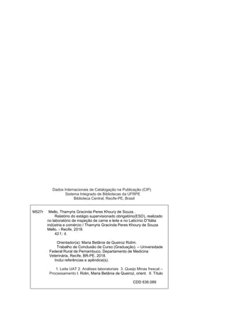 Dados Internacionais de Catalogação na Publicação (CIP)
Sistema Integrado de Bibliotecas da UFRPE
Biblioteca Central, Recife-PE, Brasil
M527r Mello, Thamyris Gracinda Peres Khoury de Souza..
Relatório do estágio supervisionado obrigatório(ESO), realizado
no laboratório de inspeção de carne e leite e no Laticínio D”Itália
indústria e comércio / Thamyris Gracinda Peres Khoury de Souza
Mello. - Recife, 2018.
42 f.: il.
Orientador(a): Maria Betânia de Queiroz Rolim.
Trabalho de Conclusão de Curso (Graduação). – Universidade
Federal Rural de Pernambuco, Departamento de Medicina
Veterinária, Recife, BR-PE, 2018.
Inclui referências e apêndice(s).
1. Leite UAT 2. Análises laboratoriais 3. Queijo Minas frescal –
Processamento I. Rolin, Maria Betânia de Queiroz, orient. II. Título
CDD 636.089
 