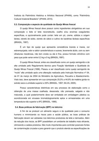 18
Instituto do Patrimônio Histórico e Artístico Nacional (IPHAN), como “Patrimônio
Cultural Imaterial Brasileiro” (IPHAN, 2015).
5.3. Composição e aspecto de qualidade do Queijo Minas frescal
O queijo Minas frescal deve possuir como ingredientes obrigatórios em sua
composição o leite e/ leite reconstituído, coalho e/ou enzimas coagulantes
específicas, e opcionalmente pode conter: leite em pó, creme, sólidos e origem
láctea, cloreto de sódio, cloreto de cálcio e cultivo de bactérias lácteas específicas
(BRASIL, 1997).
É um tipo de queijo que apresenta consistência branda e macia, cor
esbranquiçada, odor e sabor característicos e suaves, levemente ácido, com ou sem
olhaduras mecânicas, não tem crosta ou ela é fina, possui formato cilíndrico com
peso que pode variar entre 0,3 kg e 5 kg (BRASIL,1997).
O queijo Minas frescal, antes era classificado como um queijo semigordo e de
alta umidade pelo Regulamento técnico para Fixação Identidade e Qualidade do
Queijo Minas Frescal (1996). Passou a ser classificado como queijo semigordo de
“muito” alta umidade após uma alteração realizada pela Instrução Normativa nº 04,
de 01 de março de 2004 do Ministério da Agricultura, Pecuária e Abastecimento.
Visto isso, deve apresentar em sua composição 25,0% a 44,9% de matéria gorda no
extrato seco e umidade superior a 55% (BRASIL, 1997; SILVA, 2005).
Possui características distintivas em seu processo de elaboração como a
obtenção de uma massa coalhada, dessorada, não prensada, salgada e não
maturada, a qual posteriormente deve ser embalada em embalagem plástica ou
acondicionada em envases bromatologicamente aptos e armazenadas em uma
temperatura não superior a 8ºC (BRASIL, 1996).
5.4. Boas práticas de fabricação (BPF) no laticínio
A fim de se produzir um alimento seguro e de qualidade para o consumo
humano e minimizando os riscos para a saúde pública, as boas práticas de
fabricação devem ser adotadas nos laticínios produtores de leite e derivados. Além
da redução dos riscos, as BPF possibilitam um ambiente de trabalho mais eficiente,
otimizando a cadeia produtiva. São muito importantes para controlar possíveis fontes
de contaminação cruzada e para garantir que o produto atenda as especificações de
 