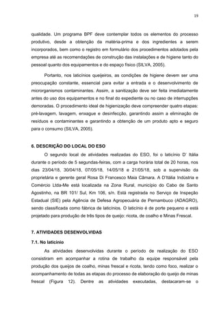 19
qualidade. Um programa BPF deve contemplar todos os elementos do processo
produtivo, desde a obtenção da matéria-prima e dos ingredientes a serem
incorporados, bem como o registro em formulário dos procedimentos adotados pela
empresa até as recomendações de construção das instalações e de higiene tanto do
pessoal quanto dos equipamentos e do espaço físico (SILVA, 2005).
Portanto, nos laticínios queijeiros, as condições de higiene devem ser uma
preocupação constante, essencial para evitar a entrada e o desenvolvimento de
microrganismos contaminantes. Assim, a sanitização deve ser feita imediatamente
antes do uso dos equipamentos e no final do expediente ou no caso de interrupções
demoradas. O procedimento ideal de higienização deve compreender quatro etapas:
pré-lavagem, lavagem, enxague e desinfecção, garantindo assim a eliminação de
resíduos e contaminantes e garantindo a obtenção de um produto apto e seguro
para o consumo (SILVA, 2005).
6. DESCRIÇÃO DO LOCAL DO ESO
O segundo local de atividades realizadas do ESO, foi o laticínio D’ Itália
durante o período de 5 segundas-feiras, com a carga horária total de 20 horas, nos
dias 23/04/18, 30/04/18, 07/05/18, 14/05/18 e 21/05/18, sob a supervisão da
proprietária e gerente geral Rosa Di Francesco Maia Câmara. A D’Itália Indústria e
Comércio Ltda-Me está localizada na Zona Rural, município do Cabo de Santo
Agostinho, na BR 101/ Sul, Km 106, s/n. Está registrada no Serviço de Inspeção
Estadual (SIE) pela Agência de Defesa Agropecuária de Pernambuco (ADAGRO),
sendo classificada como fábrica de laticínios. O laticínio é de porte pequeno e está
projetado para produção de três tipos de queijo: ricota, de coalho e Minas Frescal.
7. ATIVIDADES DESENVOLVIDAS
7.1. No laticínio
As atividades desenvolvidas durante o período de realização do ESO
consistiram em acompanhar a rotina de trabalho da equipe responsável pela
produção dos queijos de coalho, minas frescal e ricota, tendo como foco, realizar o
acompanhamento de todas as etapas do processo de elaboração do queijo de minas
frescal (Figura 12). Dentre as atividades executadas, destacaram-se o
 