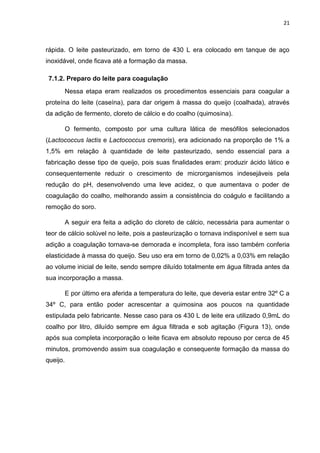 21
rápida. O leite pasteurizado, em torno de 430 L era colocado em tanque de aço
inoxidável, onde ficava até a formação da massa.
7.1.2. Preparo do leite para coagulação
Nessa etapa eram realizados os procedimentos essenciais para coagular a
proteína do leite (caseína), para dar origem à massa do queijo (coalhada), através
da adição de fermento, cloreto de cálcio e do coalho (quimosina).
O fermento, composto por uma cultura lática de mesófilos selecionados
(Lactococcus lactis e Lactococcus cremoris), era adicionado na proporção de 1% a
1,5% em relação à quantidade de leite pasteurizado, sendo essencial para a
fabricação desse tipo de queijo, pois suas finalidades eram: produzir ácido lático e
consequentemente reduzir o crescimento de microrganismos indesejáveis pela
redução do pH, desenvolvendo uma leve acidez, o que aumentava o poder de
coagulação do coalho, melhorando assim a consistência do coágulo e facilitando a
remoção do soro.
A seguir era feita a adição do cloreto de cálcio, necessária para aumentar o
teor de cálcio solúvel no leite, pois a pasteurização o tornava indisponível e sem sua
adição a coagulação tornava-se demorada e incompleta, fora isso também conferia
elasticidade à massa do queijo. Seu uso era em torno de 0,02% a 0,03% em relação
ao volume inicial de leite, sendo sempre diluído totalmente em água filtrada antes da
sua incorporação a massa.
E por último era aferida a temperatura do leite, que deveria estar entre 32º C a
34º C, para então poder acrescentar a quimosina aos poucos na quantidade
estipulada pelo fabricante. Nesse caso para os 430 L de leite era utilizado 0,9mL do
coalho por litro, diluído sempre em água filtrada e sob agitação (Figura 13), onde
após sua completa incorporação o leite ficava em absoluto repouso por cerca de 45
minutos, promovendo assim sua coagulação e consequente formação da massa do
queijo.
 
