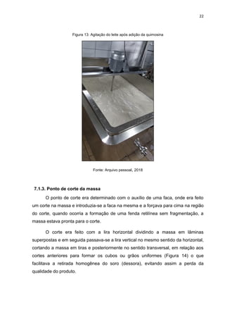 22
Figura 13: Agitação do leite após adição da quimosina
Fonte: Arquivo pessoal, 2018
7.1.3. Ponto de corte da massa
O ponto de corte era determinado com o auxílio de uma faca, onde era feito
um corte na massa e introduzia-se a faca na mesma e a forçava para cima na região
do corte, quando ocorria a formação de uma fenda retilínea sem fragmentação, a
massa estava pronta para o corte.
O corte era feito com a lira horizontal dividindo a massa em lâminas
superpostas e em seguida passava-se a lira vertical no mesmo sentido da horizontal,
cortando a massa em tiras e posteriormente no sentido transversal, em relação aos
cortes anteriores para formar os cubos ou grãos uniformes (Figura 14) o que
facilitava a retirada homogênea do soro (dessora), evitando assim a perda da
qualidade do produto.
 