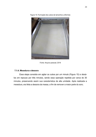 23
Figura 14: Formação dos cubos de tamanhos uniformes
Fonte: Arquivo pessoal, 2018
7.1.4. Mexedura e dessora
Essa etapa consistia em agitar os cubos por um minuto (Figura 15) e deixá-
los em repouso por três minutos, sendo essa operação repetida por cerca de 30
minutos, preservando assim sua característica de alta umidade. Após realizada a
mexedura, era feita a dessora da massa, a fim de remover a maior parte do soro.
 