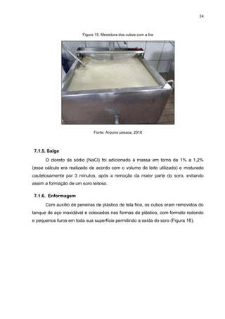 24
Figura 15: Mexedura dos cubos com a lira
Fonte: Arquivo pessoa, 2018
7.1.5. Salga
O cloreto de sódio (NaCl) foi adicionado à massa em torno de 1% a 1,2%
(esse cálculo era realizado de acordo com o volume de leite utilizado) e misturado
cautelosamente por 3 minutos, após a remoção da maior parte do soro, evitando
assim a formação de um soro leitoso.
7.1.6. Enformagem
Com auxílio de peneiras de plástico de tela fina, os cubos eram removidos do
tanque de aço inoxidável e colocados nas formas de plástico, com formato redondo
e pequenos furos em toda sua superfície permitindo a saída do soro (Figura 16).
 