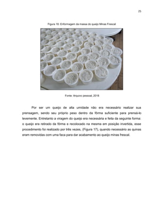 25
Figura 16: Enformagem da massa do queijo Minas Frescal
Fonte: Arquivo pessoal, 2018
Por ser um queijo de alta umidade não era necessário realizar sua
prensagem, sendo seu próprio peso dentro da fôrma suficiente para prensá-lo
levemente. Entretanto a viragem do queijo era necessária e feita da seguinte forma:
o queijo era retirado da fôrma e recolocado na mesma em posição invertida, esse
procedimento foi realizado por três vezes, (Figura 17), quando necessário as quinas
eram removidas com uma faca para dar acabamento ao queijo minas frescal.
 