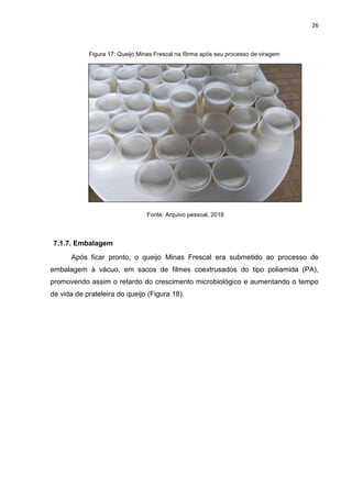 26
Figura 17: Queijo Minas Frescal na fôrma após seu processo de viragem
Fonte: Arquivo pessoal, 2018
7.1.7. Embalagem
Após ficar pronto, o queijo Minas Frescal era submetido ao processo de
embalagem à vácuo, em sacos de filmes coextrusados do tipo poliamida (PA),
promovendo assim o retardo do crescimento microbiológico e aumentando o tempo
de vida de prateleira do queijo (Figura 18).
 
