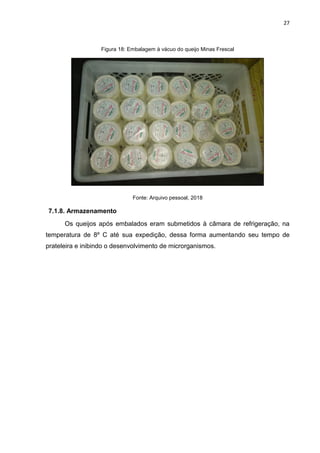 27
Figura 18: Embalagem à vácuo do queijo Minas Frescal
Fonte: Arquivo pessoal, 2018
7.1.8. Armazenamento
Os queijos após embalados eram submetidos à câmara de refrigeração, na
temperatura de 8º C até sua expedição, dessa forma aumentando seu tempo de
prateleira e inibindo o desenvolvimento de microrganismos.
 