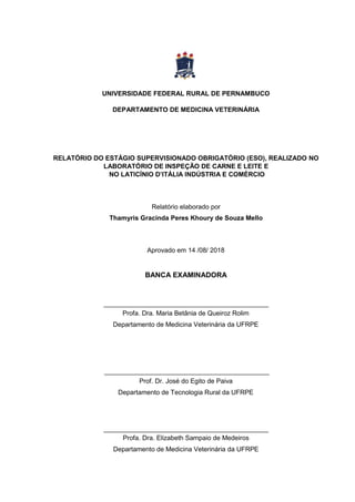UNIVERSIDADE FEDERAL RURAL DE PERNAMBUCO
DEPARTAMENTO DE MEDICINA VETERINÁRIA
RELATÓRIO DO ESTÁGIO SUPERVISIONADO OBRIGATÓRIO (ESO), REALIZADO NO
LABORATÓRIO DE INSPEÇÃO DE CARNE E LEITE E
NO LATICÍNIO D’ITÁLIA INDÚSTRIA E COMÉRCIO
Relatório elaborado por
Thamyris Gracinda Peres Khoury de Souza Mello
Aprovado em 14 /08/ 2018
BANCA EXAMINADORA
Profa. Dra. Maria Betânia de Queiroz Rolim
Departamento de Medicina Veterinária da UFRPE
Prof. Dr. José do Egito de Paiva
Departamento de Tecnologia Rural da UFRPE
Profa. Dra. Elizabeth Sampaio de Medeiros
Departamento de Medicina Veterinária da UFRPE
 