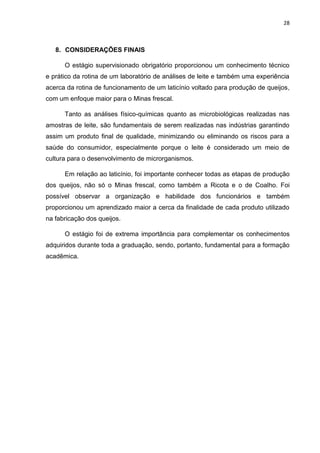 28
8. CONSIDERAÇÕES FINAIS
O estágio supervisionado obrigatório proporcionou um conhecimento técnico
e prático da rotina de um laboratório de análises de leite e também uma experiência
acerca da rotina de funcionamento de um laticínio voltado para produção de queijos,
com um enfoque maior para o Minas frescal.
Tanto as análises físico-químicas quanto as microbiológicas realizadas nas
amostras de leite, são fundamentais de serem realizadas nas indústrias garantindo
assim um produto final de qualidade, minimizando ou eliminando os riscos para a
saúde do consumidor, especialmente porque o leite é considerado um meio de
cultura para o desenvolvimento de microrganismos.
Em relação ao laticínio, foi importante conhecer todas as etapas de produção
dos queijos, não só o Minas frescal, como também a Ricota e o de Coalho. Foi
possível observar a organização e habilidade dos funcionários e também
proporcionou um aprendizado maior a cerca da finalidade de cada produto utilizado
na fabricação dos queijos.
O estágio foi de extrema importância para complementar os conhecimentos
adquiridos durante toda a graduação, sendo, portanto, fundamental para a formação
acadêmica.
 