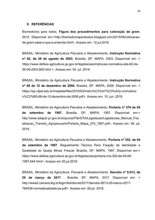 29
9. REFERÊNCIAS
Biomedicina para todos. Figura dos procedimentos para coloração de gram.
2015. Disponível em:<http://biomedicinaparatodos.blogspot.com/2015/06/coloracao-
de-gram-sabe-o-que-e-entenda.html>. Acesso em: 12.jul.2018.
BRASIL. Ministério da Agricultura Pecuária e Abastecimento. Instrução Normativa
nº 62, de 26 de agosto de 2003. Brasília, DF: MAPA, 2003. Disponível em: <
https://www.defesa.agricultura.sp.gov.br/legislacoes/instrucao-normativa-sda-62-de-
26-08-2003,665.html >. Acesso em: 05. jul. 2018.
BRASIL. Ministério da Agricultura Pecuária e Abastecimento. Instrução Normativa
nº 68 de 12 de dezembro de 2006. Brasília, DF: MAPA, 2006. Disponível em: <
https://wp.ufpel.edu.br/inspleite/files/2016/03/Instru%C3%A7%C3%A3o-normativa-
n%C2%B0-68-de-12-dezembro-de-2006.pdf>. Acesso em: 15. jun. 2018.
BRASIL. Ministério da Agricultura Pecuária e Abastecimento. Portaria nº 370 de 04
de setembro de 1997. Brasília, DF: MAPA, 1997. Disponível em:<
http://www.adapar.pr.gov.br/arquivos/File/GTA/Legislacao/Legislacoes_Manual_Fisc
alizacao_Transito_Agropecuario/Portaria_Mapa_370_1997.pdf>. Acesso em: 08. jul.
2018.
BRASIL. Ministério da Agricultura Pecuária e Abastecimento. Portaria nº 352, de 04
de setembro de 1997. Regulamento Técnico Para Fixação de Identidade e
Qualidade do Queijo Minas Frescal. Brasília, DF: MAPA, 1997. Disponível em:<
https://www.defesa.agricultura.sp.gov.br/legislacoes/portaria-ma-352-de-04-09-
1997,644.html>. Acesso em 20.jul.2018.
BRASIL. Ministério da Agricultura, Pecuária e Abastecimento. Decreto nº 9.013, de
29 de março de 2017 . Brasília, DF: MAPA, 2017. Disponível em: <
http://www2.camara.leg.br/legin/fed/decret/2017/decreto-9013-29-marco-2017-
784536-normaatualizada-pe.pdf>. Acesso em: 06.jul. 2018.
 