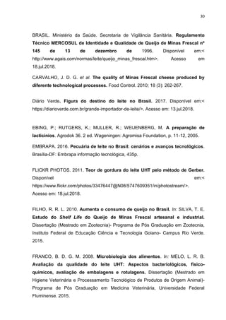 30
BRASIL. Ministério da Saúde. Secretaria de Vigilância Sanitária. Regulamento
Técnico MERCOSUL de Identidade e Qualidade de Queijo de Minas Frescal nº
145 de 13 de dezembro de 1996. Disponível em:<
http://www.agais.com/normas/leite/queijo_minas_frescal.htm>. Acesso em
18.jul.2018.
CARVALHO, J. D. G. et al. The quality of Minas Frescal cheese produced by
diferente technological processes. Food Control. 2010; 18 (3): 262-267.
Diário Verde. Figura do destino do leite no Brasil. 2017. Disponível em:<
https://diarioverde.com.br/grande-importador-de-leite/>. Acesso em: 13.jul.2018.
EBING, P.; RUTGERS, K.; MULLER, R.; WEIJENBERG, M. A preparação de
lacticínios. Agrodok 36. 2 ed. Wageningen: Agromisa Foundation, p. 11-12, 2005.
EMBRAPA. 2016. Pecuária de leite no Brasil: cenários e avanços tecnológicos.
Brasília-DF: Embrapa informação tecnológica, 435p.
FLICKR PHOTOS. 2011. Teor de gordura do leite UHT pelo método de Gerber.
Disponível em:<
https://www.flickr.com/photos/33476447@N08/5747609351/in/photostream/>.
Acesso em: 18.jul.2018.
FILHO, R. R. L. 2010. Aumenta o consumo de queijo no Brasil. In: SILVA, T. E.
Estudo do Shelf Life do Queijo de Minas Frescal artesanal e industrial.
Dissertação (Mestrado em Zootecnia)- Programa de Pós Graduação em Zootecnia,
Instituto Federal de Educação Ciência e Tecnologia Goiano- Campus Rio Verde.
2015.
FRANCO, B. D. G. M. 2008. Microbiologia dos alimentos. In: MELO, L. R. B.
Avaliação da qualidade do leite UHT: Aspectos bacteriológicos, físico-
químicos, avaliação de embalagens e rotulagens. Dissertação (Mestrado em
Higiene Veterinária e Processamento Tecnológico de Produtos de Origem Animal)-
Programa de Pós Graduação em Medicina Veterinária, Universidade Federal
Fluminense. 2015.
 