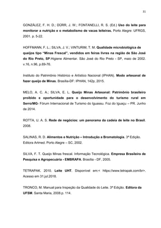 31
GONZÁLEZ, F. H. D.; DÜRR, J. W.; FONTANELLI, R. S. (Ed.) Uso do leite para
monitorar a nutrição e o metabolismo de vacas leiteiras. Porto Alegre: UFRGS,
2001. p. 5-22.
HOFFMANN, F. L.; SILVA, J. V.; VINTURIM, T. M. Qualidade microbiológica de
queijos tipo “Minas Frescal”, vendidos em feiras livres na região de São José
do Rio Preto, SP.Higiene Alimentar. São José do Rio Preto - SP, maio de 2002.
v.16, n.96, p.69-76.
Instituto do Patrimônio Histórico e Artístico Nacional (IPHAN). Modo artesanal de
fazer queijo de Minas. Brasília-DF: IPHAN, 142p, 2015.
MELO, A. C. A.; SILVA, E. L. Queijo Minas Artesanal: Patrimônio brasileiro
proibido e oportunidade para o desenvolvimento do turismo rural em
Serro/MG- Fórum Internacional de Turismo do Iguassu. Foz do Iguaçu – PR. Junho
de 2014.
ROTTA, U. A. S. Rede de negócios: um panorama da cadeia de leite no Brasil.
2008.
SALINAS, R. D. Alimentos e Nutrição – Introdução a Bromatologia. 3ª Edição.
Editora Artmed. Porto Alegre – SC, 2002.
SILVA, F. T. Queijo Minas frescal. Informação Tecnológica. Empresa Brasileira de
Pesquisa e Agropecuária - EMBRAPA. Brasília - DF, 2005.
TETRAPAK. 2010. Leite UHT. Disponível em:< https://www.tetrapak.com/br>.
Acesso em 31.jul.2018.
TRONCO, M. Manual para Inspeção da Qualidade do Leite. 3ª Edição. Editora da
UFSM. Santa Maria, 2008.p. 114.
 